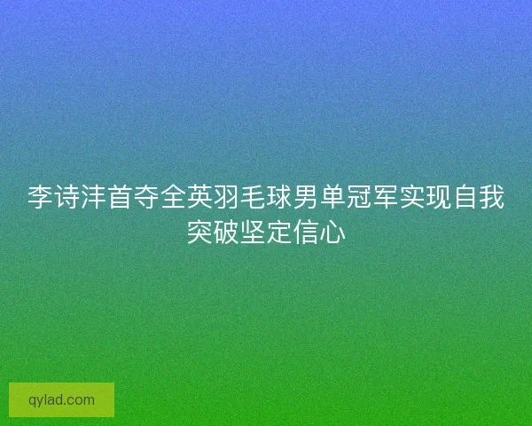李诗沣首夺全英羽毛球男单冠军实现自我突破坚定信心