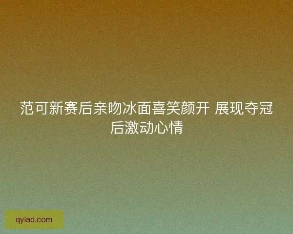 范可新赛后亲吻冰面喜笑颜开 展现夺冠后激动心情