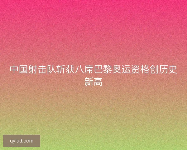 中国射击队斩获八席巴黎奥运资格创历史新高