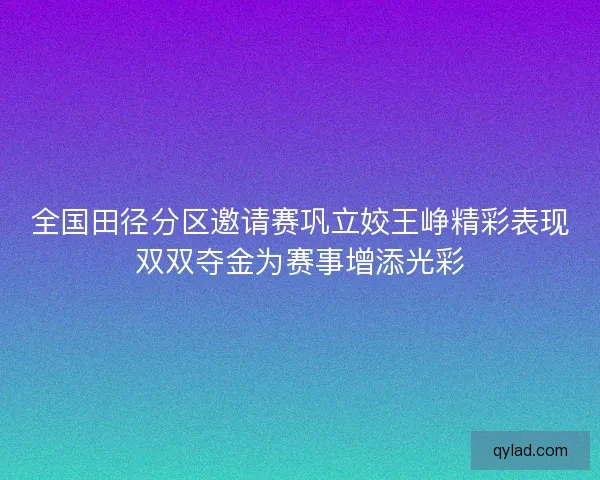 全国田径分区邀请赛巩立姣王峥精彩表现双双夺金为赛事增添光彩