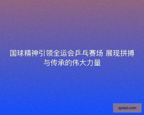 国球精神引领全运会乒乓赛场 展现拼搏与传承的伟大力量